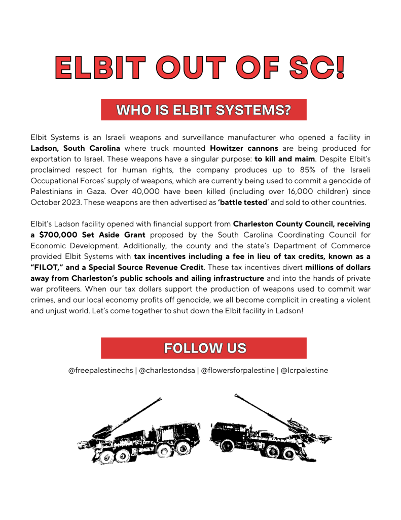 Elbit Systems is an Israeli weapons and surveillance manufacturer who opened a facility in Ladson, SC where truck mounted Howitzer cannons are being produced for exportation to Israel. These weapons have a singular purpose: to kill and maim. Despite Elbit's proclaimed respect for human rights, the company produces up to 85% of the Israeli Occupation Forces' supply of weapons, which are currently being used to commit a genocide of Palestinians in Gaza. Over 40,000 have been killed (including over 16,000 children) since October 2023. These weapons are then avertised as 'battle tested' and sold to other countries.